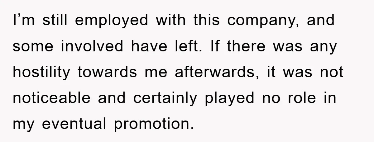 I’m still employed with this company, and some involved have left. If there was any hostility towards me afterwards, it was not noticeable and certainly played no role in my...