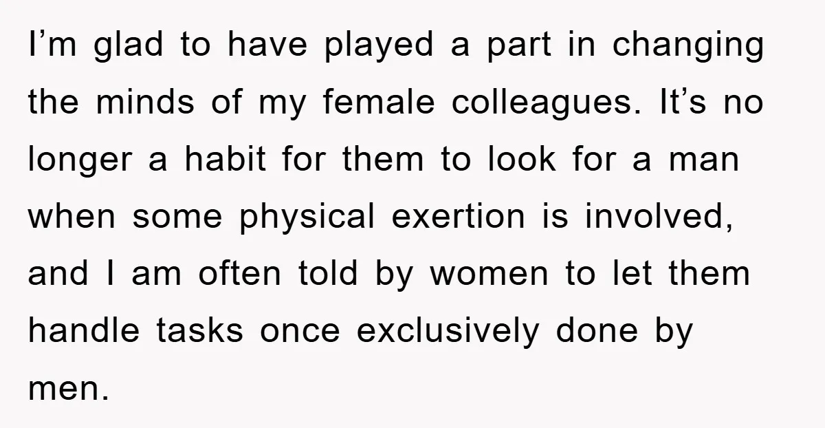 I’m glad to have played a part in changing the minds of my female colleagues. It’s no longer a habit for them to look for a man when some physical...