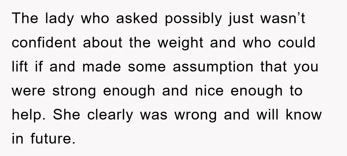 The lady who asked possibly just wasn’t confident about the weight and who could lift if and made some assumption that you were strong enough and nice enough to help....