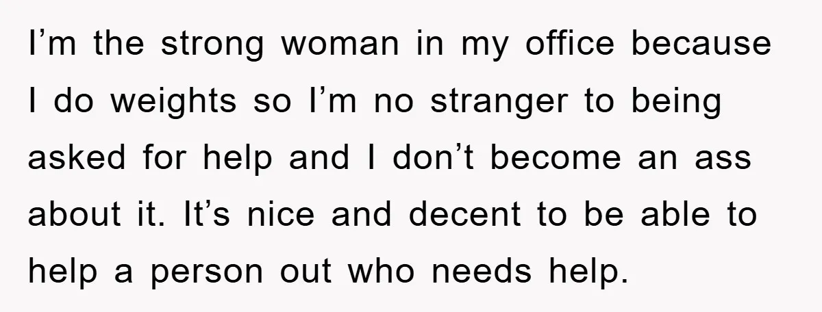 I’m the strong woman in my office because I do weights so I’m no stranger to being asked for help and I don’t become an ass about it. It’s nice...