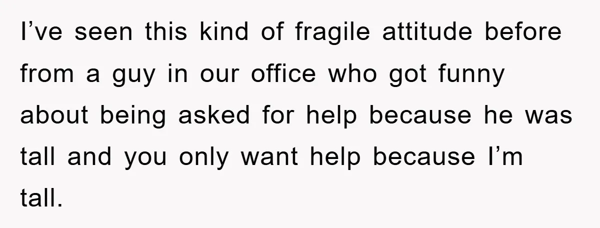 I’ve seen this kind of fragile attitude before from a guy in our office who got funny about being asked for help because he was tall and you only want...