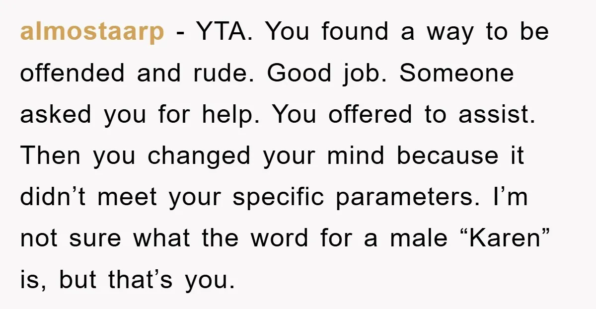 almostaarp − YTA. You found a way to be offended and rude. Good job. Someone asked you for help. You offered to assist. Then you changed your mind because it...
