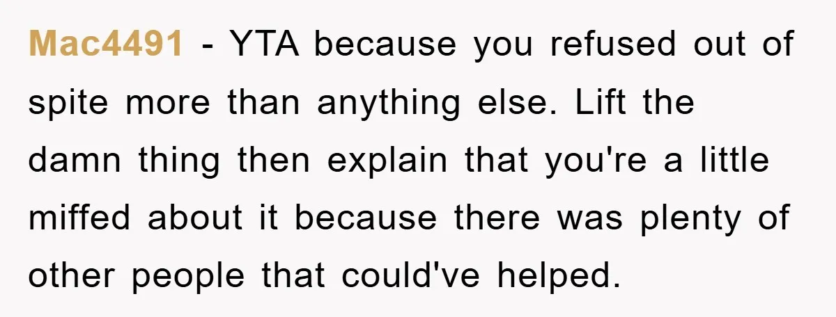 Mac4491 − YTA because you refused out of spite more than anything else. Lift the damn thing then explain that you're a little miffed about it because there was plenty...