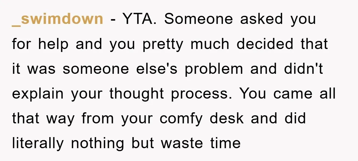 _swimdown − YTA. Someone asked you for help and you pretty much decided that it was someone else's problem and didn't explain your thought process. You came all that way...