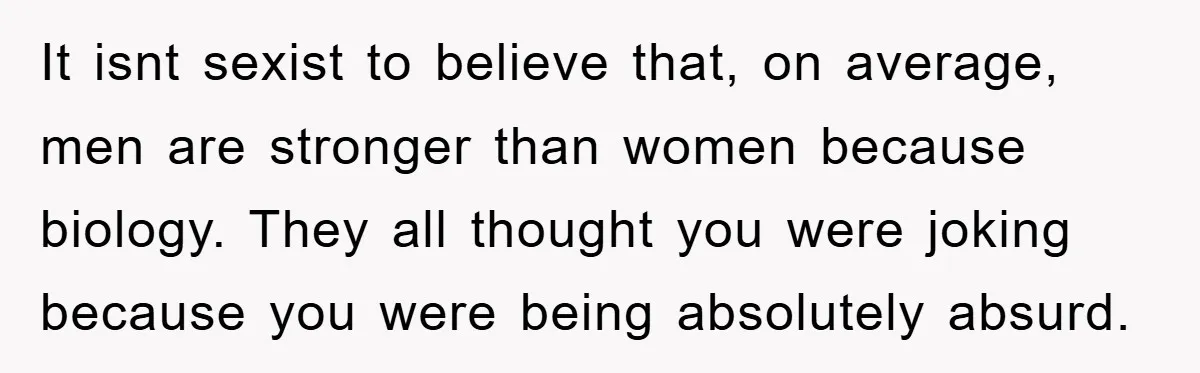 It isnt sexist to believe that, on average, men are stronger than women because biology. They all thought you were joking because you were being absolutely absurd.
