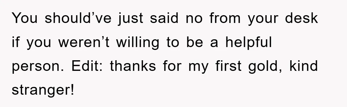 You should’ve just said no from your desk if you weren’t willing to be a helpful person. Edit: thanks for my first gold, kind stranger!