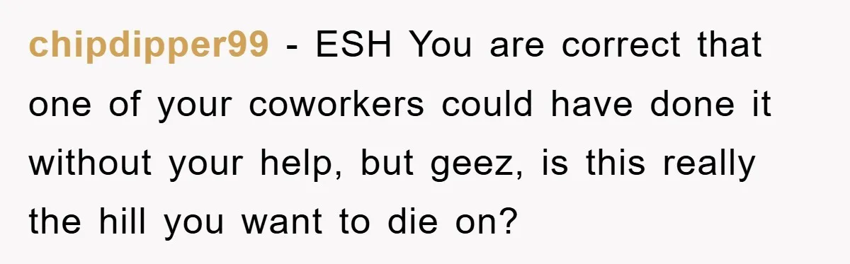 chipdipper99 − ESH You are correct that one of your coworkers could have done it without your help, but geez, is this really the hill you want to die on?