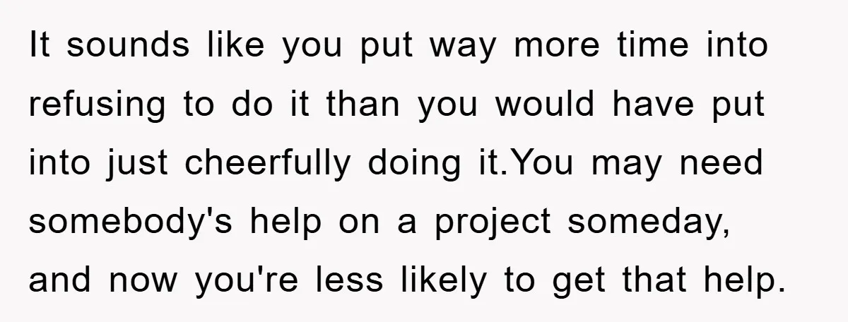 It sounds like you put way more time into refusing to do it than you would have put into just cheerfully doing it.You may need somebody's help on a project...