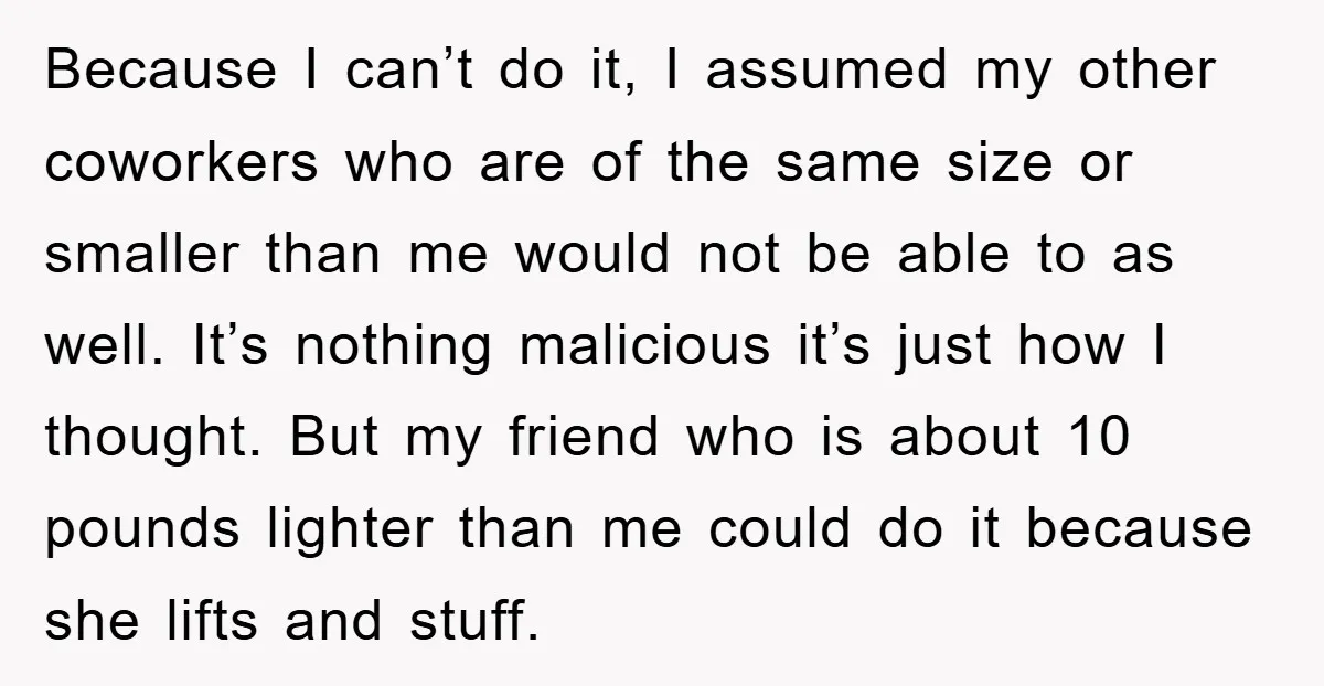 Because I can’t do it, I assumed my other coworkers who are of the same size or smaller than me would not be able to as well. It’s nothing malicious...