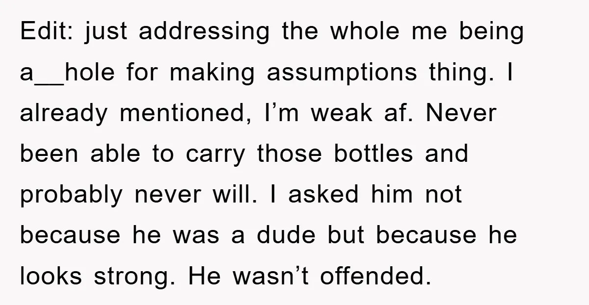 Edit: just addressing the whole me being a__hole for making assumptions thing. I already mentioned, I’m weak af. Never been able to carry those bottles and probably never will. I...