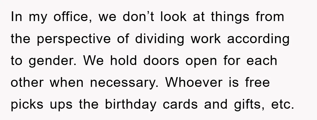 In my office, we don’t look at things from the perspective of dividing work according to gender. We hold doors open for each other when necessary. Whoever is free picks...