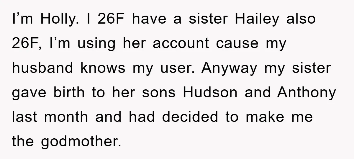 I’m Holly. I 26F have a sister Hailey also 26F, I’m using her account cause my husband knows my user. Anyway my sister gave birth to her sons Hudson and...
