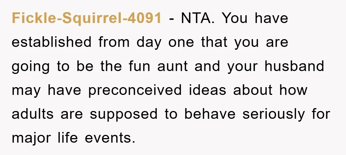 Fickle-Squirrel-4091 − NTA. You have established from day one that you are going to be the fun aunt and your husband may have preconceived ideas about how adults are supposed...