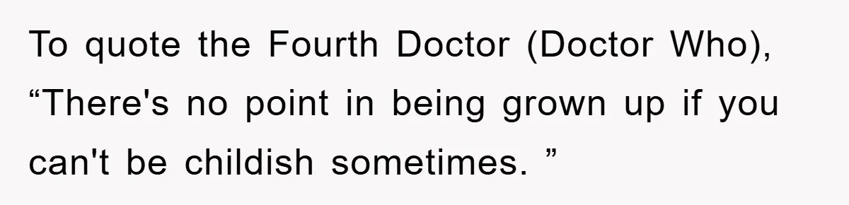 To quote the Fourth Doctor (Doctor Who), “There's no point in being grown up if you can't be childish sometimes. ”
