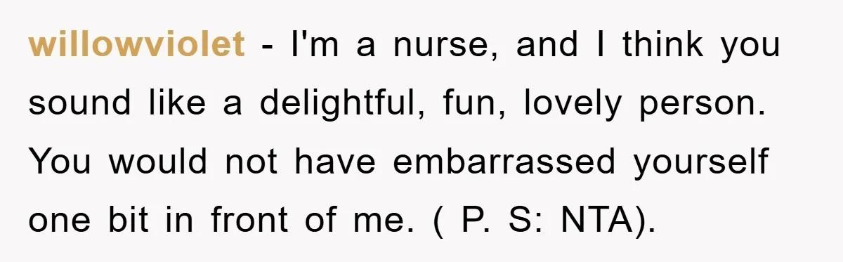 willowviolet − I'm a nurse, and I think you sound like a delightful, fun, lovely person. You would not have embarrassed yourself one bit in front of me. ( P....