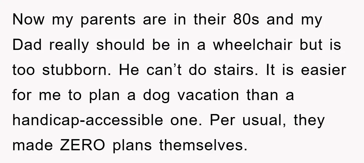 Now my parents are in their 80s and my Dad really should be in a wheelchair but is too stubborn. He can’t do stairs. It is easier for me to...