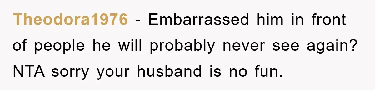 Theodora1976 − Embarrassed him in front of people he will probably never see again? NTA sorry your husband is no fun.