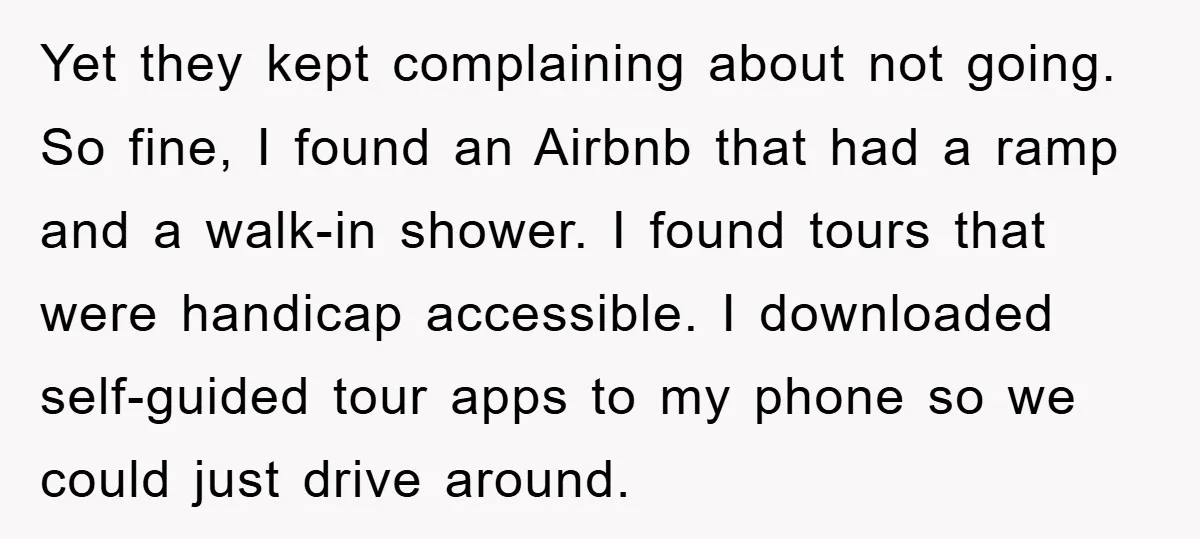 Yet they kept complaining about not going. So fine, I found an Airbnb that had a ramp and a walk-in shower. I found tours that were handicap accessible. I downloaded...