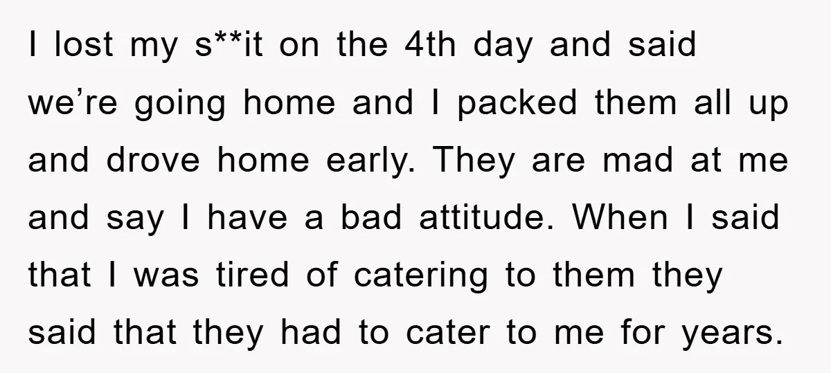 I lost my s**it on the 4th day and said we’re going home and I packed them all up and drove home early. They are mad at me and say...