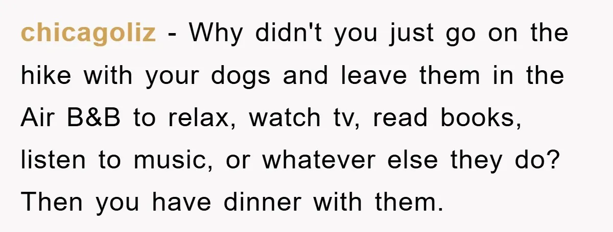 chicagoliz − Why didn't you just go on the hike with your dogs and leave them in the Air B&B to relax, watch tv, read books, listen to music, or...