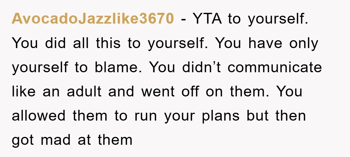AvocadoJazzlike3670 − YTA to yourself. You did all this to yourself. You have only yourself to blame. You didn’t communicate like an adult and went off on them. You allowed...