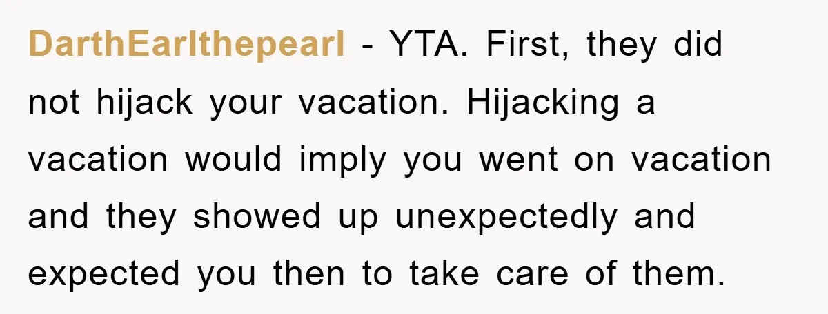 DarthEarlthepearl − YTA. First, they did not hijack your vacation. Hijacking a vacation would imply you went on vacation and they showed up unexpectedly and expected you then to take...