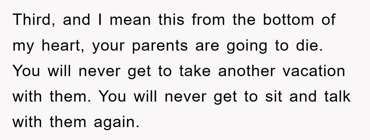 Third, and I mean this from the bottom of my heart, your parents are going to die. You will never get to take another vacation with them. You will never...
