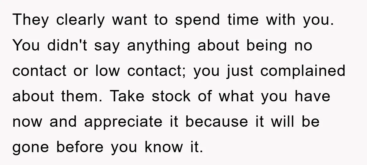 They clearly want to spend time with you. You didn't say anything about being no contact or low contact; you just complained about them. Take stock of what you have...