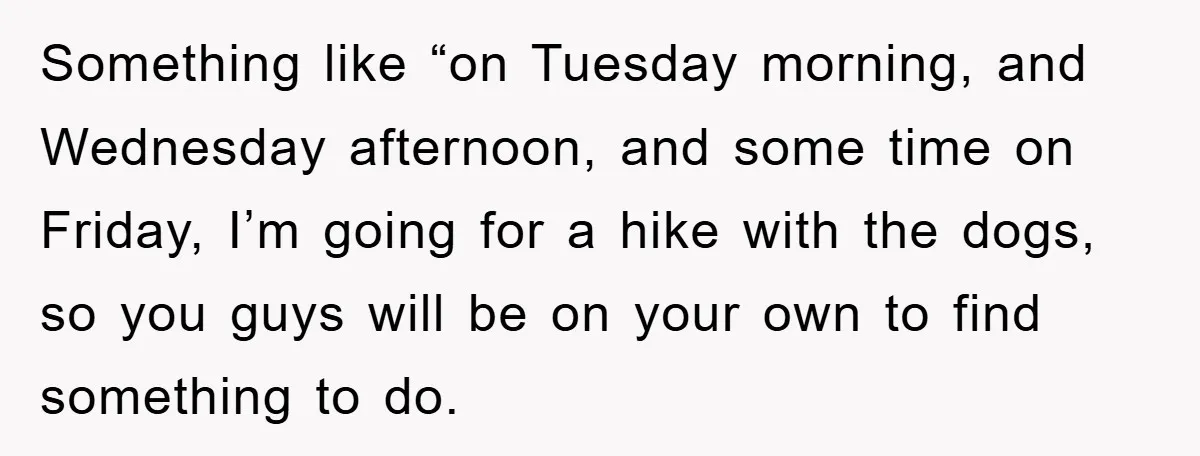 Something like “on Tuesday morning, and Wednesday afternoon, and some time on Friday, I’m going for a hike with the dogs, so you guys will be on your own to...