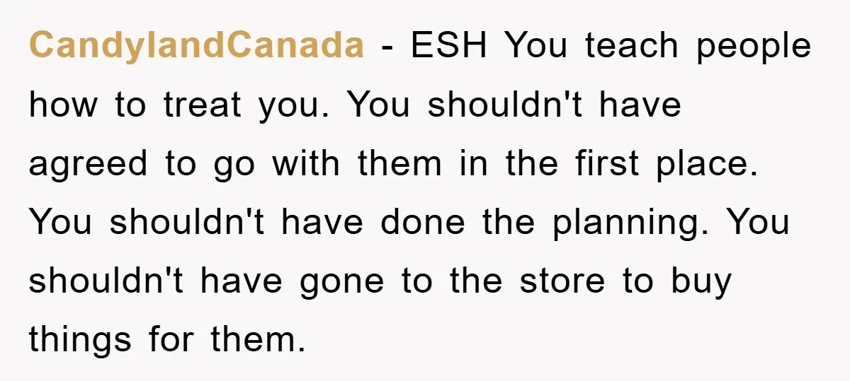 CandylandCanada − ESH You teach people how to treat you. You shouldn't have agreed to go with them in the first place. You shouldn't have done the planning. You shouldn't...