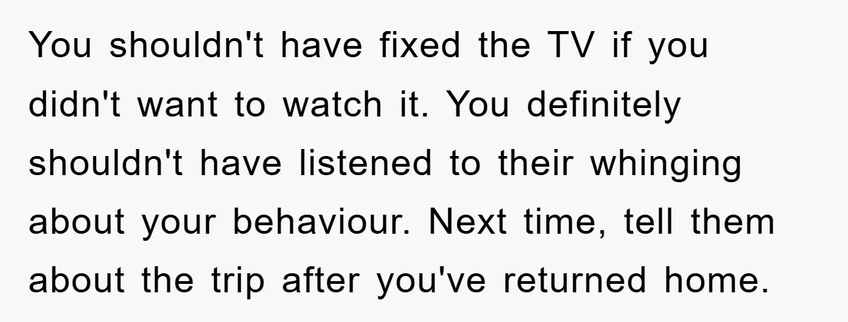 You shouldn't have fixed the TV if you didn't want to watch it. You definitely shouldn't have listened to their whinging about your behaviour. Next time, tell them about the...