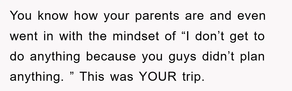 You know how your parents are and even went in with the mindset of “I don’t get to do anything because you guys didn’t plan anything. ” This was YOUR...