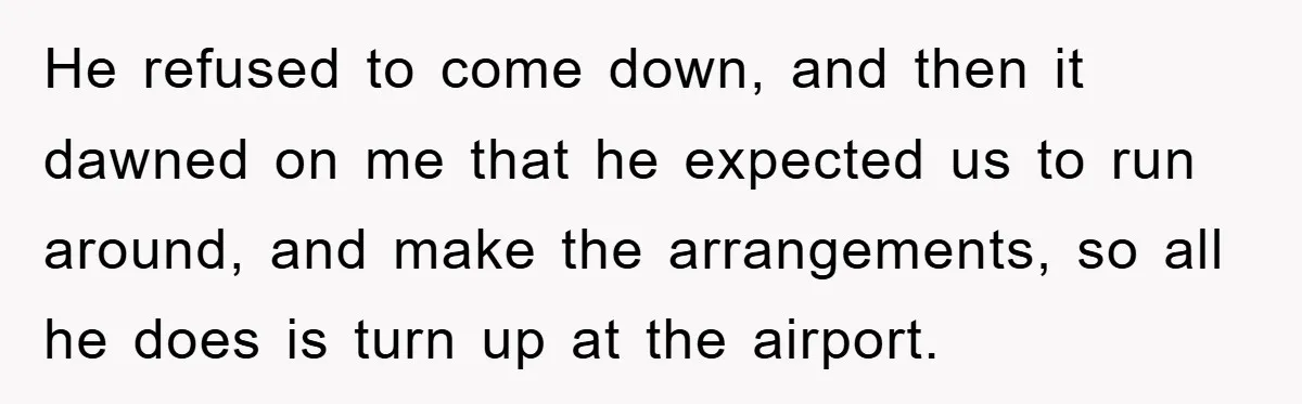 He refused to come down, and then it dawned on me that he expected us to run around, and make the arrangements, so all he does is turn up at...
