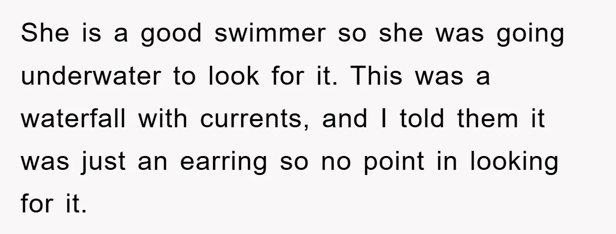 She is a good swimmer so she was going underwater to look for it. This was a waterfall with currents, and I told them it was just an earring so...