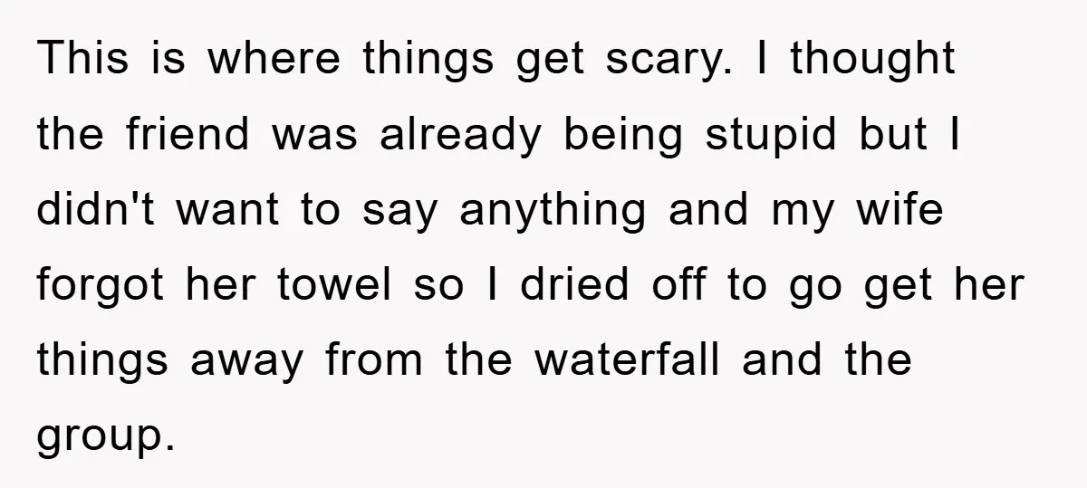 This is where things get scary. I thought the friend was already being stupid but I didn't want to say anything and my wife forgot her towel so I dried...