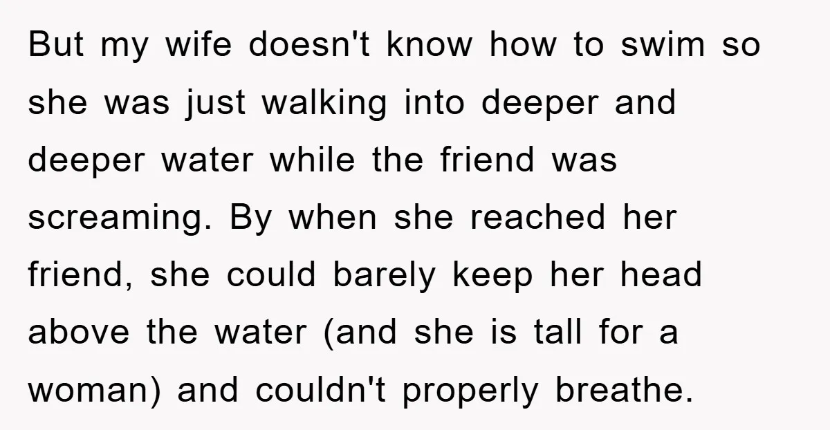 But my wife doesn't know how to swim so she was just walking into deeper and deeper water while the friend was screaming. By when she reached her friend, she...
