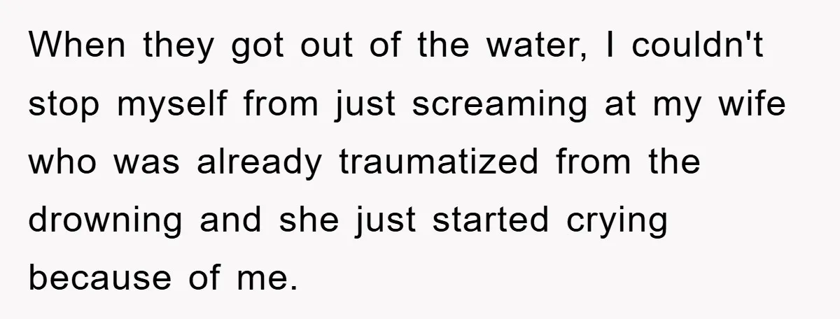 When they got out of the water, I couldn't stop myself from just screaming at my wife who was already traumatized from the drowning and she just started crying because...