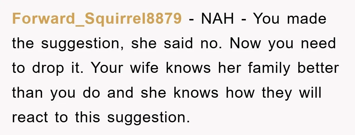 Forward_Squirrel8879 - NAH - You made the suggestion, she said no. Now you need to drop it. Your wife knows her family better than you do and she knows how...