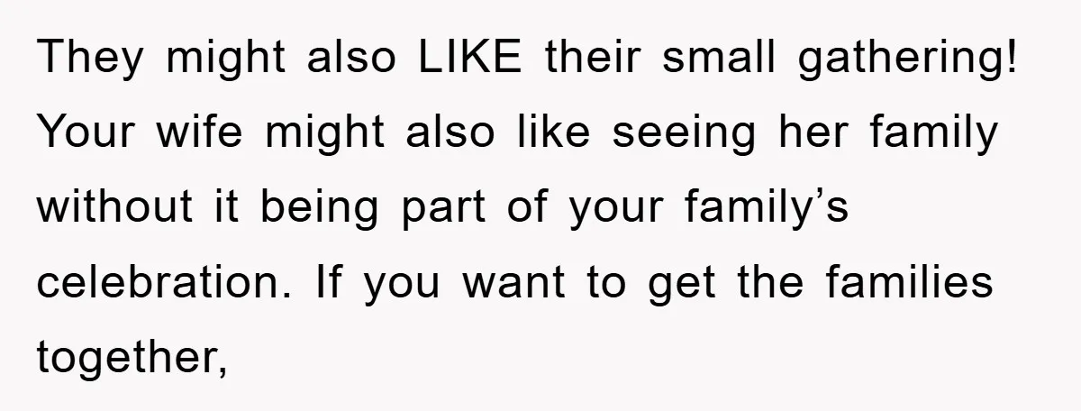 They might also LIKE their small gathering! Your wife might also like seeing her family without it being part of your family’s celebration. If you want to get the families...