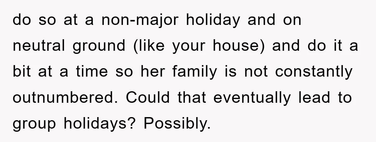 do so at a non-major holiday and on neutral ground (like your house) and do it a bit at a time so her family is not constantly outnumbered. Could that...