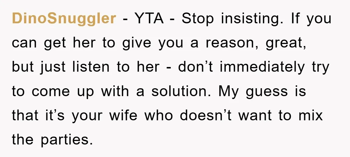 DinoSnuggler - YTA - Stop insisting. If you can get her to give you a reason, great, but just listen to her - don’t immediately try to come up with...