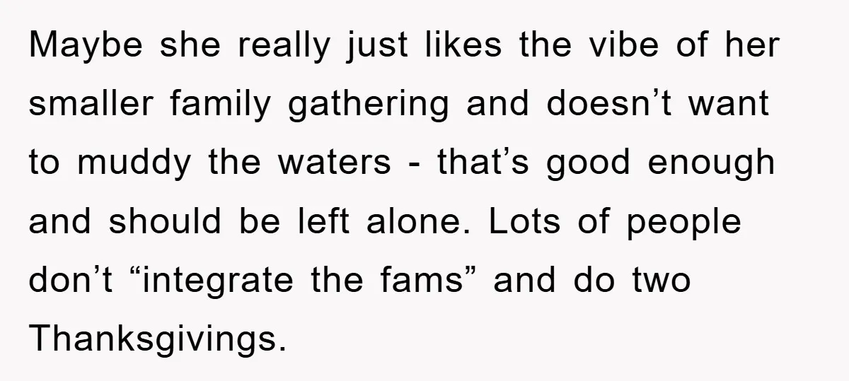 Maybe she really just likes the vibe of her smaller family gathering and doesn’t want to muddy the waters - that’s good enough and should be left alone. Lots of...