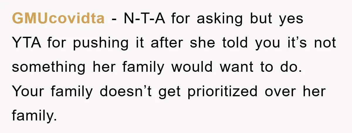 GMUcovidta - N-T-A for asking but yes YTA for pushing it after she told you it’s not something her family would want to do. Your family doesn’t get prioritized over...