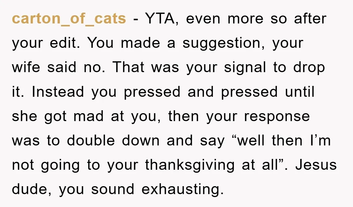 carton_of_cats - YTA, even more so after your edit. You made a suggestion, your wife said no. That was your signal to drop it. Instead you pressed and pressed until...