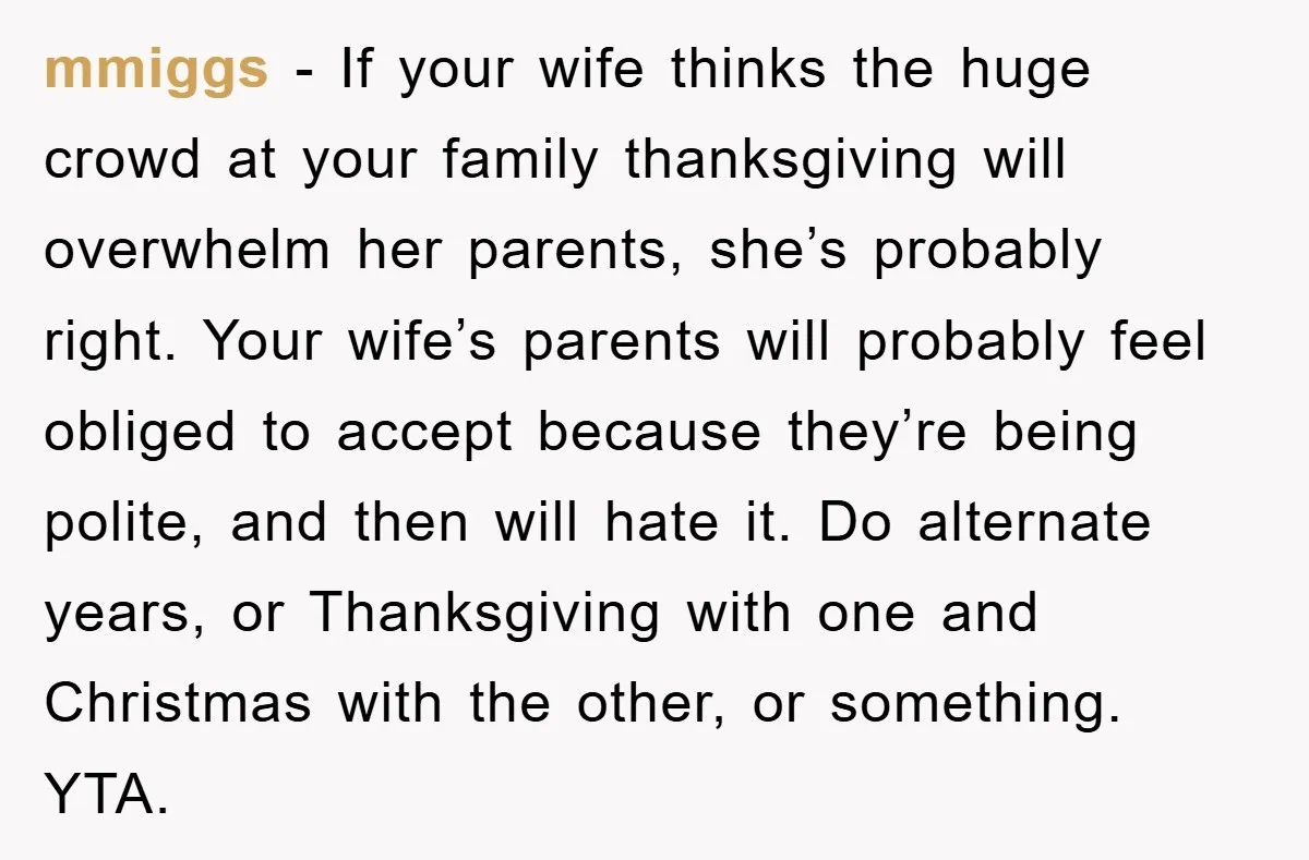 mmiggs - If your wife thinks the huge crowd at your family thanksgiving will overwhelm her parents, she’s probably right. Your wife’s parents will probably feel obliged to accept because...
