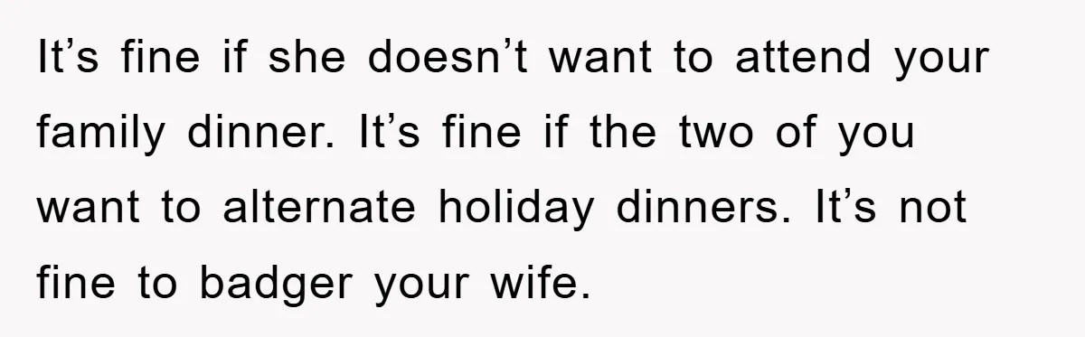 It’s fine if she doesn’t want to attend your family dinner. It’s fine if the two of you want to alternate holiday dinners. It’s not fine to badger your wife.