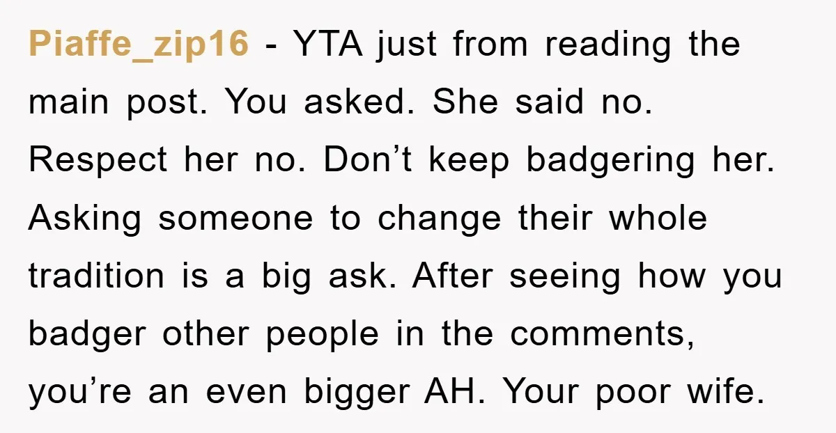 Piaffe_zip16 - YTA just from reading the main post. You asked. She said no. Respect her no. Don’t keep badgering her. Asking someone to change their whole tradition is a...