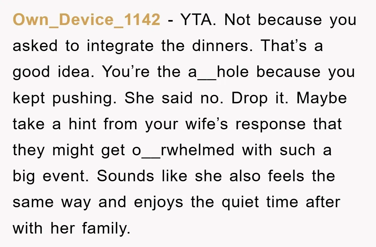 Own_Device_1142 - YTA. Not because you asked to integrate the dinners. That’s a good idea. You’re the a__hole because you kept pushing. She said no. Drop it. Maybe take a...