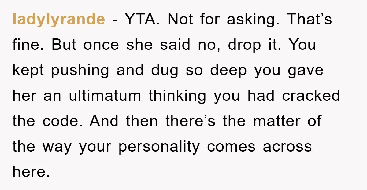 ladylyrande - YTA. Not for asking. That’s fine. But once she said no, drop it. You kept pushing and dug so deep you gave her an ultimatum thinking you had...