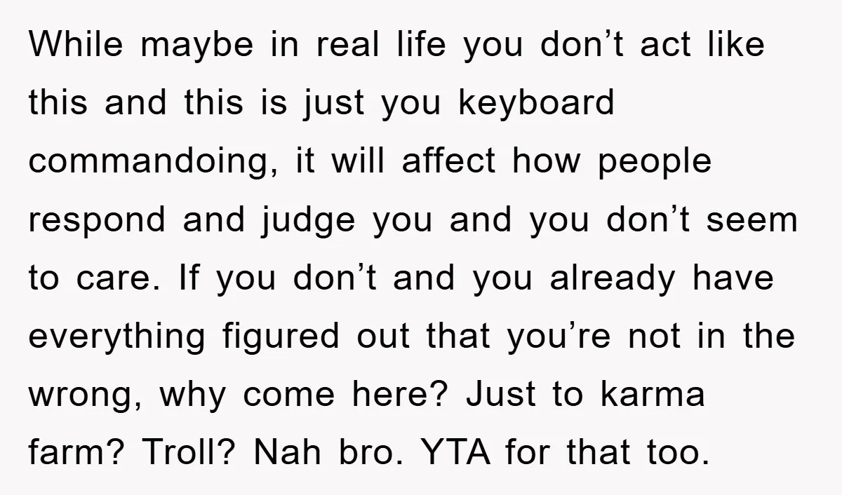 While maybe in real life you don’t act like this and this is just you keyboard commandoing, it will affect how people respond and judge you and you don’t seem...